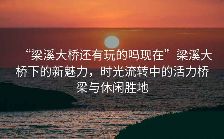 “梁溪大橋還有玩的嗎現(xiàn)在”梁溪大橋下的新魅力，時光流轉(zhuǎn)中的活力橋梁與休閑勝地