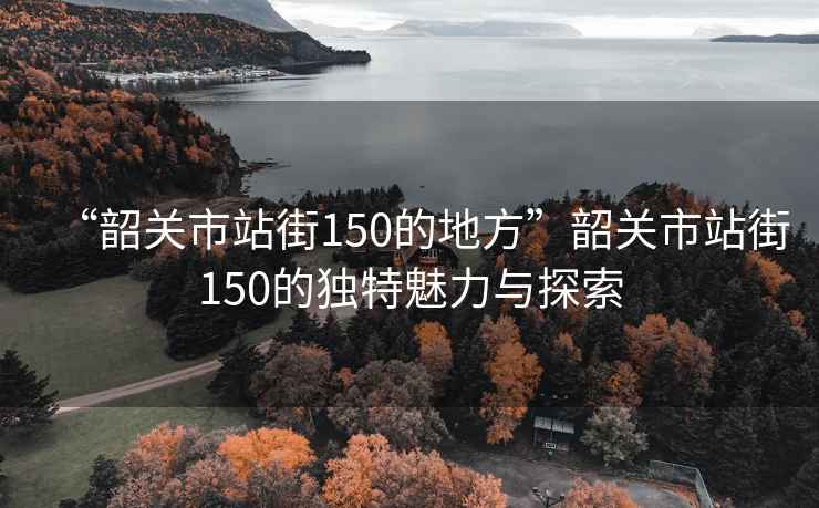 “韶關(guān)市站街150的地方”韶關(guān)市站街150的獨特魅力與探索