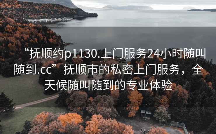 “撫順約p1130.上門服務24小時隨叫隨到.cc”撫順市的私密上門服務，全天候隨叫隨到的專業(yè)體驗