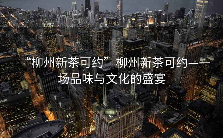 “柳州新茶可約”柳州新茶可約—一場(chǎng)品味與文化的盛宴
