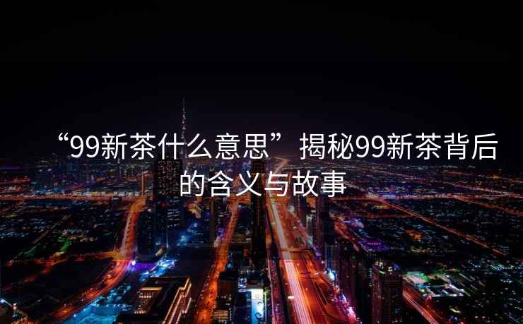 “99新茶什么意思”揭秘99新茶背后的含義與故事