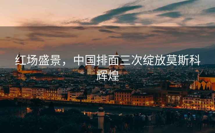 紅場(chǎng)盛景，中國(guó)排面三次綻放莫斯科輝煌