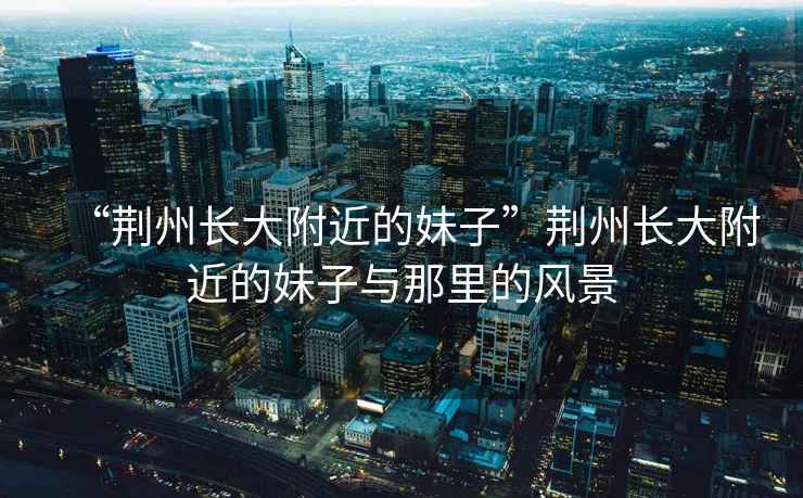 “荊州長(zhǎng)大附近的妹子”荊州長(zhǎng)大附近的妹子與那里的風(fēng)景