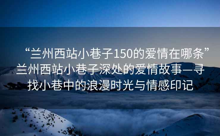 “蘭州西站小巷子150的愛(ài)情在哪條”蘭州西站小巷子深處的愛(ài)情故事—尋找小巷中的浪漫時(shí)光與情感印記