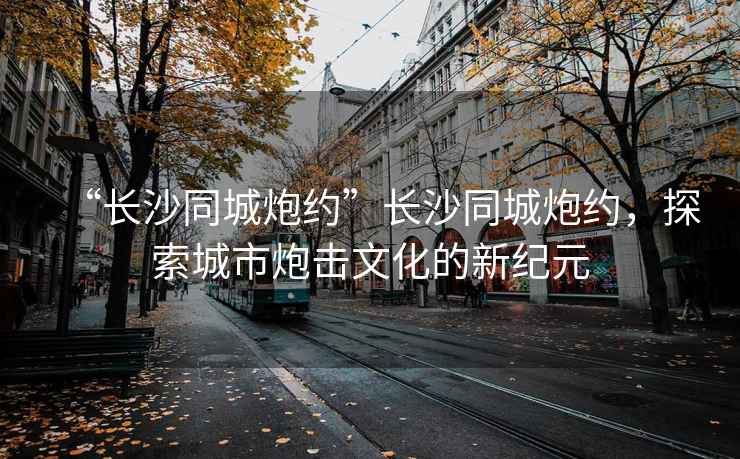 “長(zhǎng)沙同城炮約”長(zhǎng)沙同城炮約，探索城市炮擊文化的新紀(jì)元