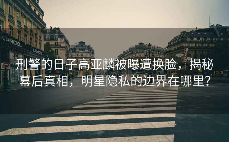 刑警的日子高亞麟被曝遭換臉，揭秘幕后真相，明星隱私的邊界在哪里？