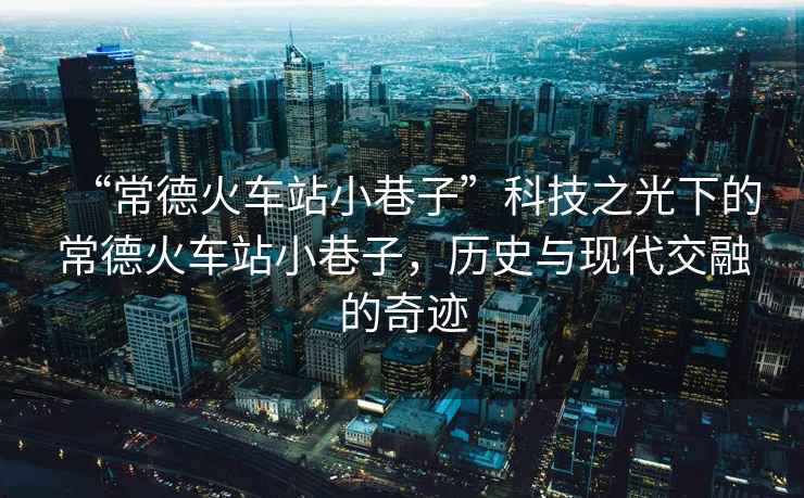 “常德火車站小巷子”科技之光下的常德火車站小巷子，歷史與現(xiàn)代交融的奇跡