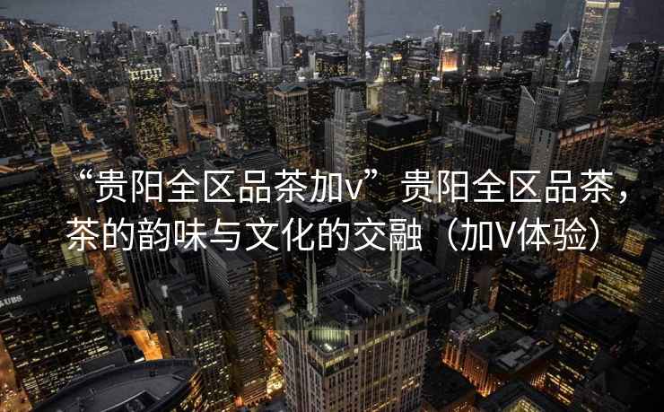 “貴陽全區(qū)品茶加v”貴陽全區(qū)品茶，茶的韻味與文化的交融（加V體驗(yàn)）