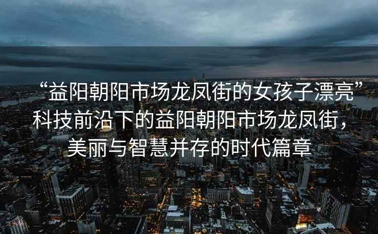 “益陽朝陽市場龍鳳街的女孩子漂亮”科技前沿下的益陽朝陽市場龍鳳街，美麗與智慧并存的時代篇章