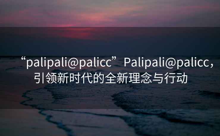 “palipali@palicc”Palipali@palicc，引領(lǐng)新時代的全新理念與行動