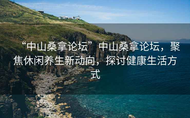 “中山桑拿論壇”中山桑拿論壇，聚焦休閑養(yǎng)生新動(dòng)向，探討健康生活方式