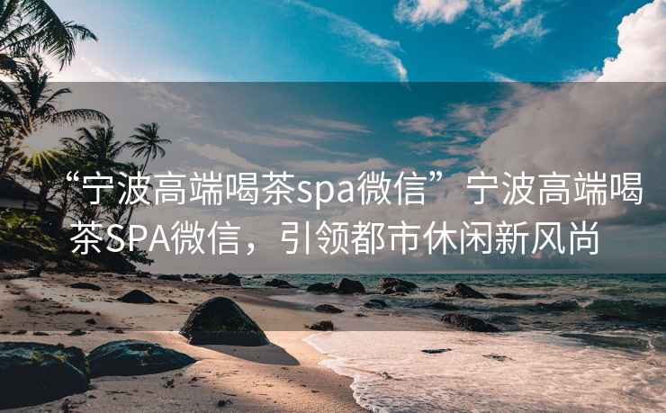 “寧波高端喝茶spa微信”寧波高端喝茶SPA微信，引領(lǐng)都市休閑新風(fēng)尚