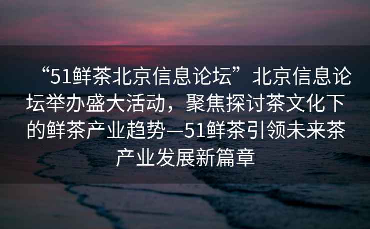 “51鮮茶北京信息論壇”北京信息論壇舉辦盛大活動，聚焦探討茶文化下的鮮茶產(chǎn)業(yè)趨勢—51鮮茶引領(lǐng)未來茶產(chǎn)業(yè)發(fā)展新篇章