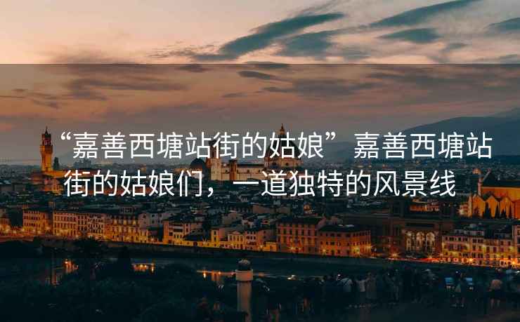 “嘉善西塘站街的姑娘”嘉善西塘站街的姑娘們，一道獨特的風景線