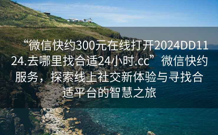 “微信快約300元在線打開2024DD1124.去哪里找合適24小時.cc”微信快約服務，探索線上社交新體驗與尋找合適平臺的智慧之旅