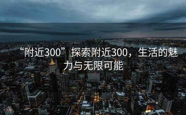 “附近300”探索附近300，生活的魅力與無限可能