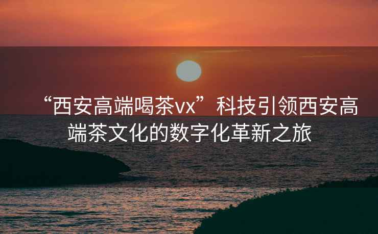 “西安高端喝茶vx”科技引領(lǐng)西安高端茶文化的數(shù)字化革新之旅