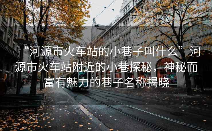“河源市火車站的小巷子叫什么”河源市火車站附近的小巷探秘，神秘而富有魅力的巷子名稱揭曉