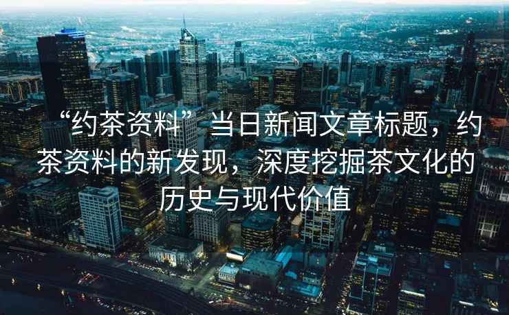 “約茶資料”當日新聞文章標題，約茶資料的新發(fā)現(xiàn)，深度挖掘茶文化的歷史與現(xiàn)代價值