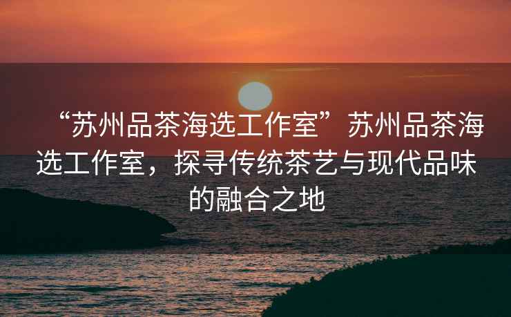 “蘇州品茶海選工作室”蘇州品茶海選工作室，探尋傳統(tǒng)茶藝與現(xiàn)代品味的融合之地