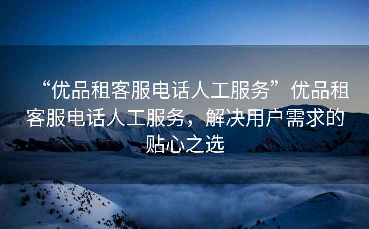 “優(yōu)品租客服電話(huà)人工服務(wù)”優(yōu)品租客服電話(huà)人工服務(wù)，解決用戶(hù)需求的貼心之選