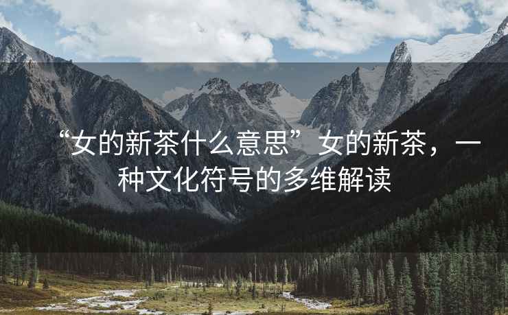 “女的新茶什么意思”女的新茶，一種文化符號的多維解讀