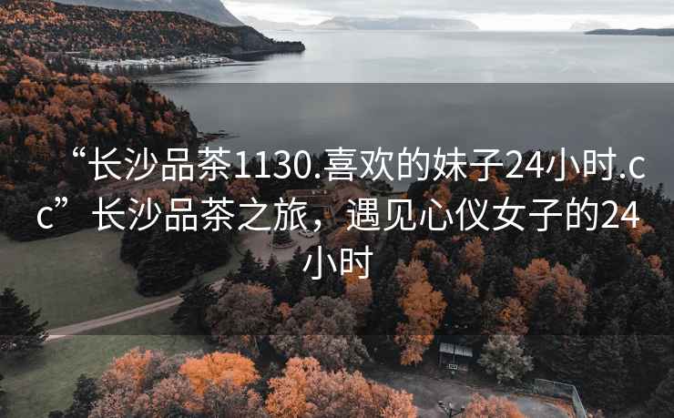 “長沙品茶1130.喜歡的妹子24小時.cc”長沙品茶之旅，遇見心儀女子的24小時