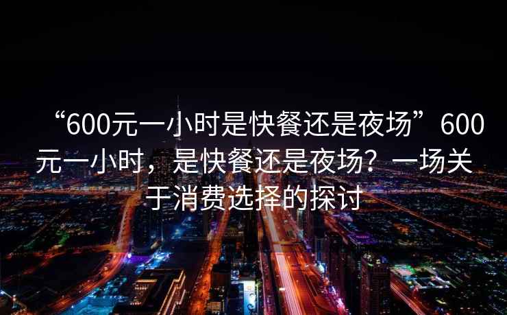 “600元一小時(shí)是快餐還是夜場(chǎng)”600元一小時(shí)，是快餐還是夜場(chǎng)？一場(chǎng)關(guān)于消費(fèi)選擇的探討