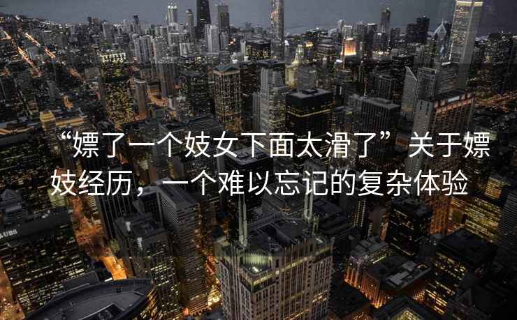 “嫖了一個(gè)妓女下面太滑了”關(guān)于嫖妓經(jīng)歷，一個(gè)難以忘記的復(fù)雜體驗(yàn)