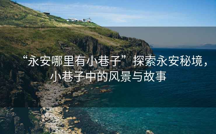 “永安哪里有小巷子”探索永安秘境，小巷子中的風(fēng)景與故事