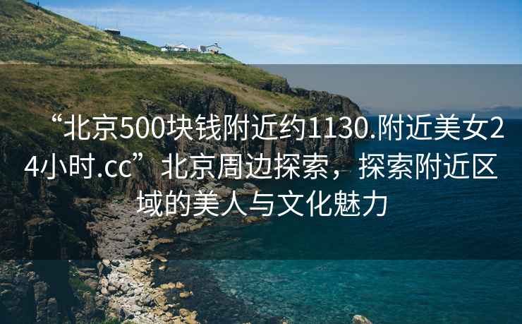 “北京500塊錢附近約1130.附近美女24小時.cc”北京周邊探索，探索附近區(qū)域的美人與文化魅力