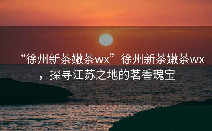 “徐州新茶嫩茶wx”徐州新茶嫩茶wx，探尋江蘇之地的茗香瑰寶