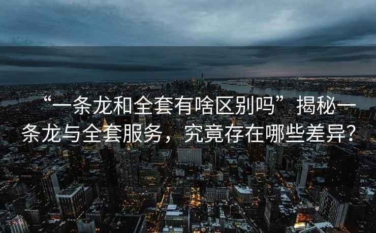 “一條龍和全套有啥區(qū)別嗎”揭秘一條龍與全套服務(wù)，究竟存在哪些差異？