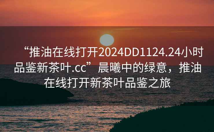 “推油在線打開2024DD1124.24小時品鑒新茶葉.cc”晨曦中的綠意，推油在線打開新茶葉品鑒之旅
