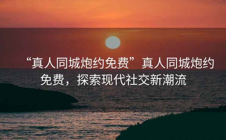 “真人同城炮約免費”真人同城炮約免費，探索現(xiàn)代社交新潮流
