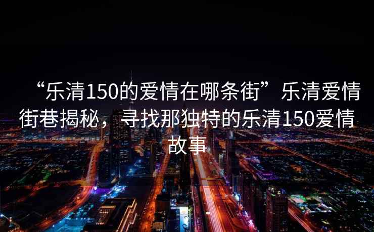 “樂清150的愛情在哪條街”樂清愛情街巷揭秘，尋找那獨特的樂清150愛情故事