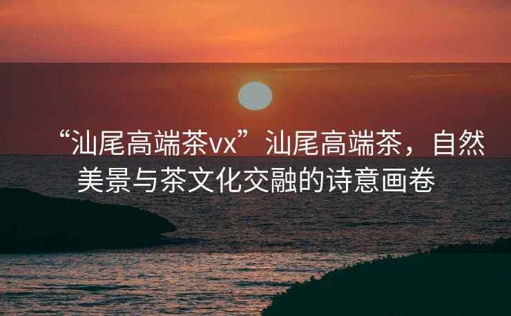 “汕尾高端茶vx”汕尾高端茶，自然美景與茶文化交融的詩意畫卷