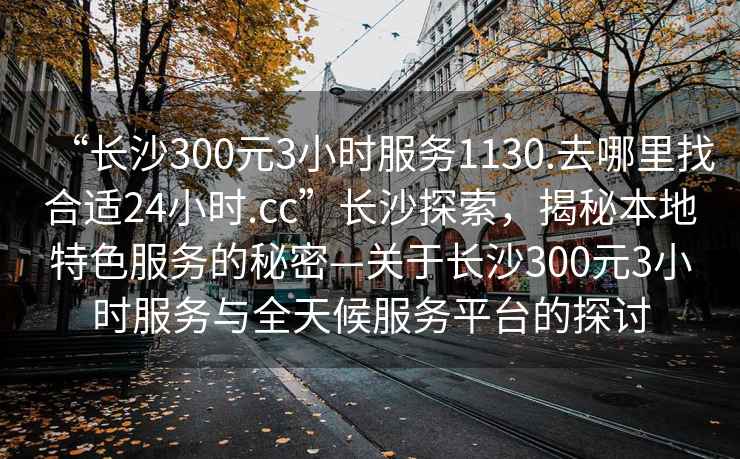 “長沙300元3小時(shí)服務(wù)1130.去哪里找合適24小時(shí).cc”長沙探索，揭秘本地特色服務(wù)的秘密—關(guān)于長沙300元3小時(shí)服務(wù)與全天候服務(wù)平臺(tái)的探討