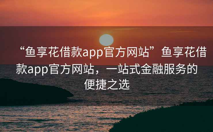 “魚(yú)享花借款app官方網(wǎng)站”魚(yú)享花借款app官方網(wǎng)站，一站式金融服務(wù)的便捷之選