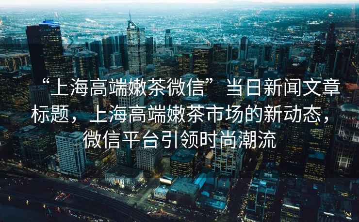 “上海高端嫩茶微信”當日新聞文章標題，上海高端嫩茶市場的新動態(tài)，微信平臺引領時尚潮流