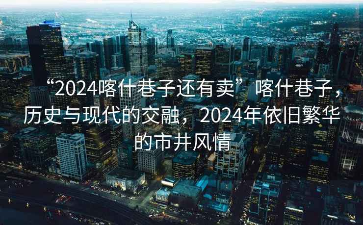 “2024喀什巷子還有賣”喀什巷子，歷史與現(xiàn)代的交融，2024年依舊繁華的市井風(fēng)情