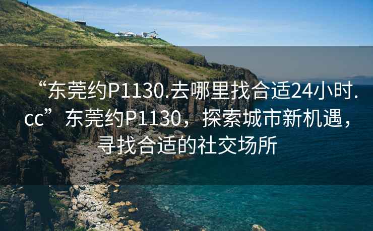 “東莞約P1130.去哪里找合適24小時.cc”東莞約P1130，探索城市新機遇，尋找合適的社交場所
