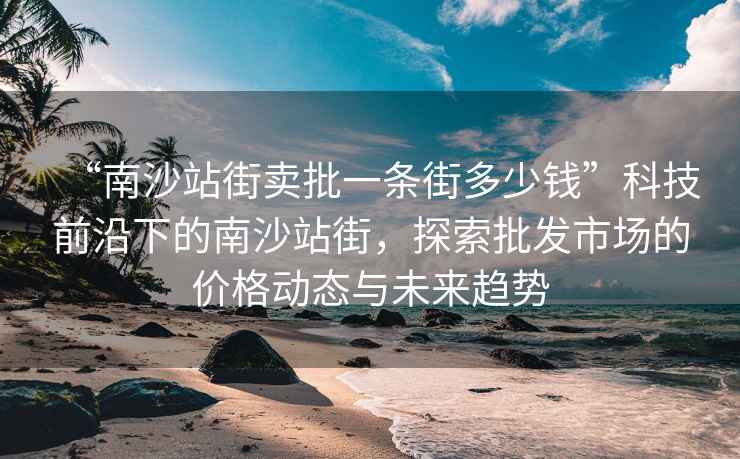 “南沙站街賣批一條街多少錢”科技前沿下的南沙站街，探索批發(fā)市場(chǎng)的價(jià)格動(dòng)態(tài)與未來(lái)趨勢(shì)