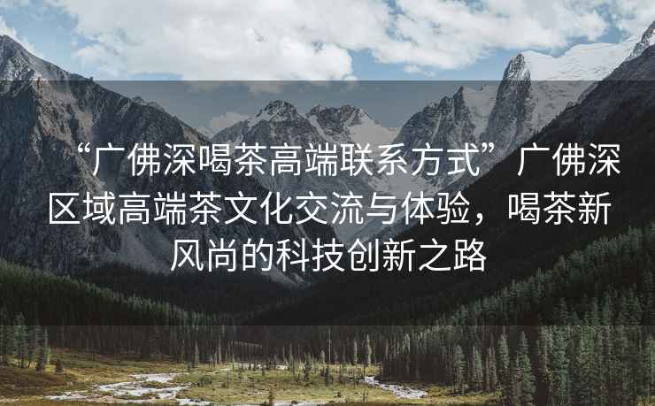“廣佛深喝茶高端聯(lián)系方式”廣佛深區(qū)域高端茶文化交流與體驗，喝茶新風尚的科技創(chuàng)新之路