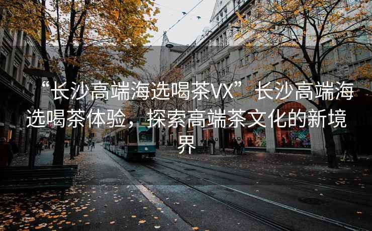 “長沙高端海選喝茶VX”長沙高端海選喝茶體驗，探索高端茶文化的新境界