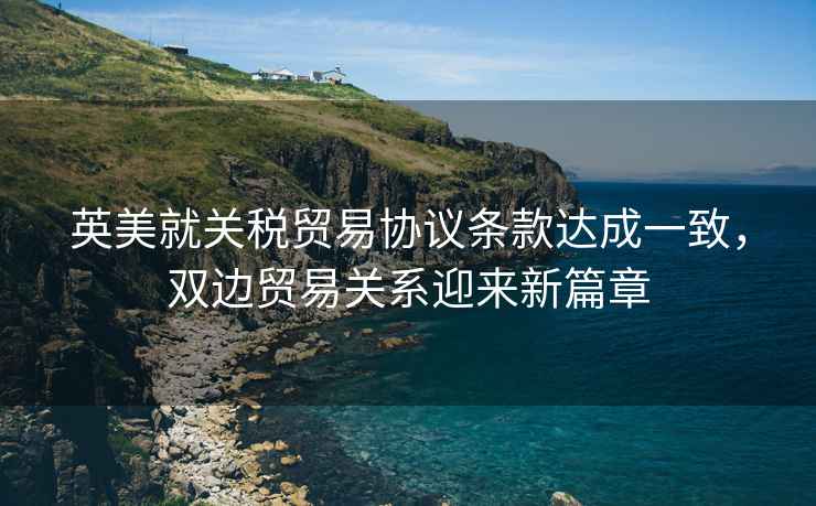 英美就關(guān)稅貿(mào)易協(xié)議條款達(dá)成一致，雙邊貿(mào)易關(guān)系迎來新篇章