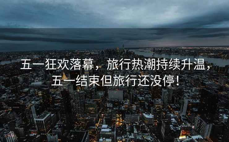 五一狂歡落幕，旅行熱潮持續(xù)升溫，五一結束但旅行還沒停！