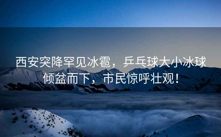 西安突降罕見冰雹，乒乓球大小冰球傾盆而下，市民驚呼壯觀！