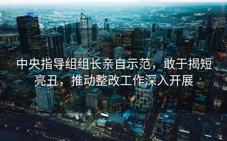 中央指導(dǎo)組組長(zhǎng)親自示范，敢于揭短亮丑，推動(dòng)整改工作深入開(kāi)展
