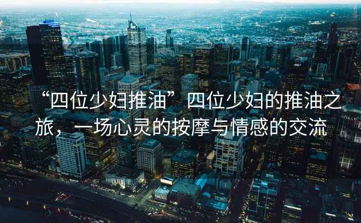 “四位少婦推油”四位少婦的推油之旅，一場心靈的按摩與情感的交流
